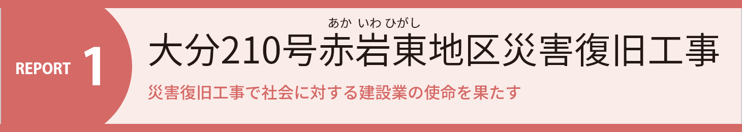 REPORT1 大分210号赤岩東地区災害復旧工事 災害復旧工事で社会に対する建設業の使命を果たす