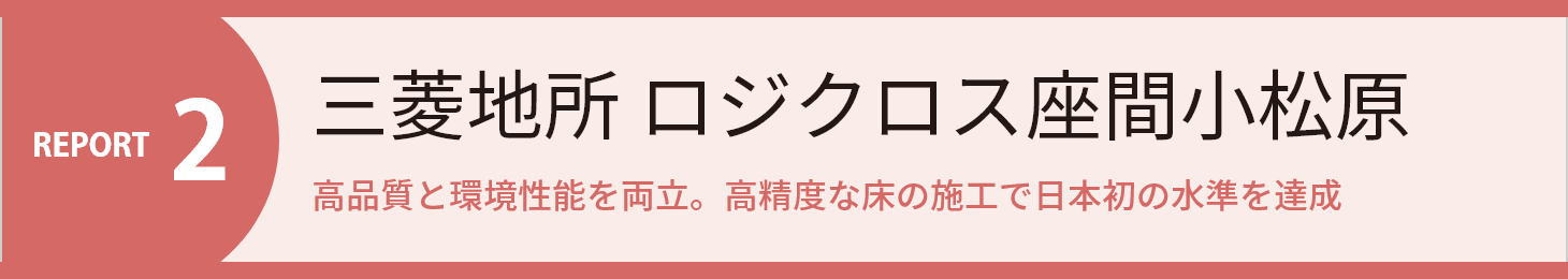 REPORT2 三菱地所 ロジクロス座間小松原 高品質と環境性能を両立。高精度な床の施工で日本初の水準を達成