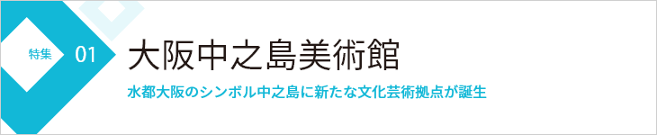 特集01 大阪中之島美術館 水都大阪のシンボル中之島に新たな文化芸術拠点が誕生